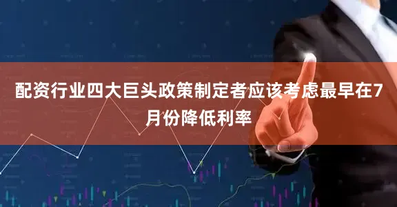 配资行业四大巨头政策制定者应该考虑最早在7月份降低利率