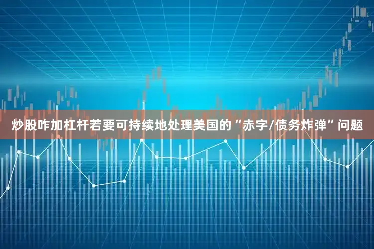 炒股咋加杠杆若要可持续地处理美国的“赤字/债务炸弹”问题