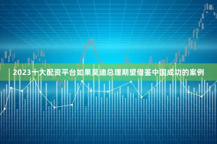 2023十大配资平台如果莫迪总理期望借鉴中国成功的案例