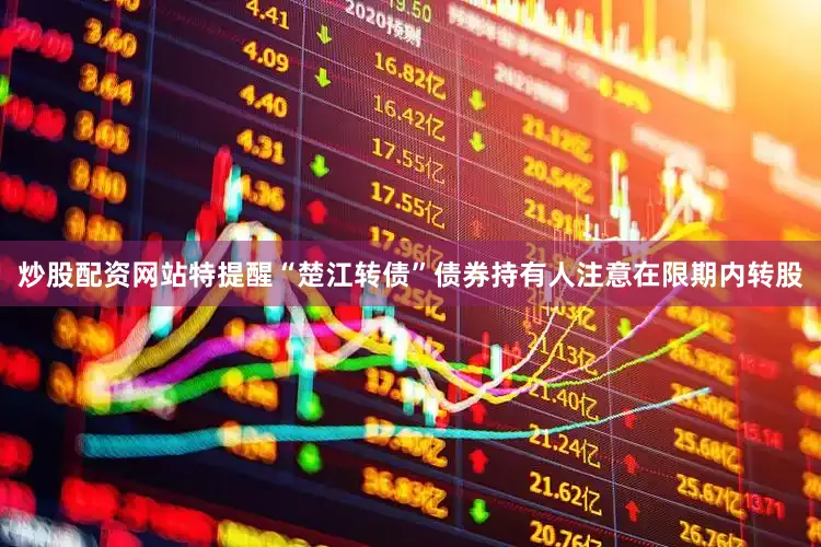 炒股配资网站特提醒“楚江转债”债券持有人注意在限期内转股