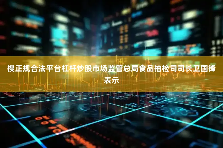 搜正规合法平台杠杆炒股市场监管总局食品抽检司司长卫国锋表示