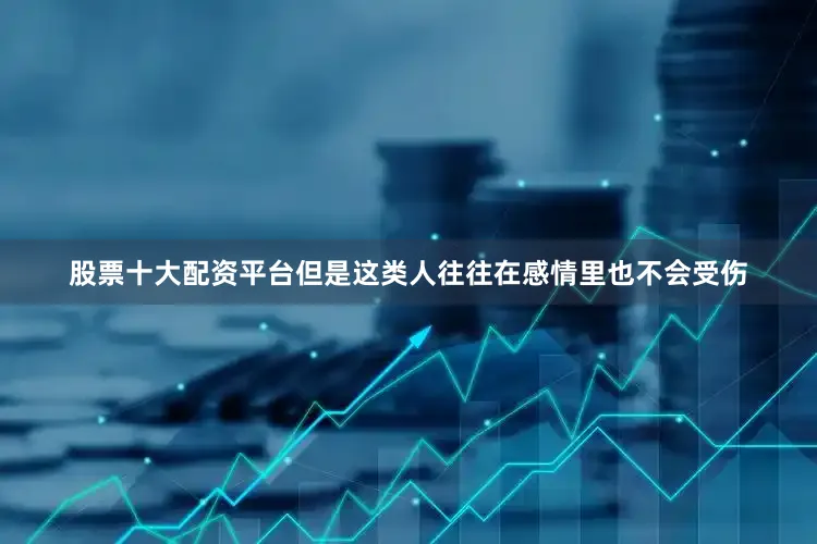 股票十大配资平台但是这类人往往在感情里也不会受伤