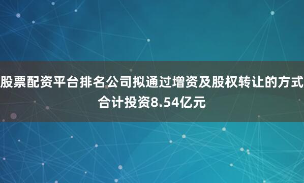 股票配资平台排名公司拟通过增资及股权转让的方式合计投资8.54亿元