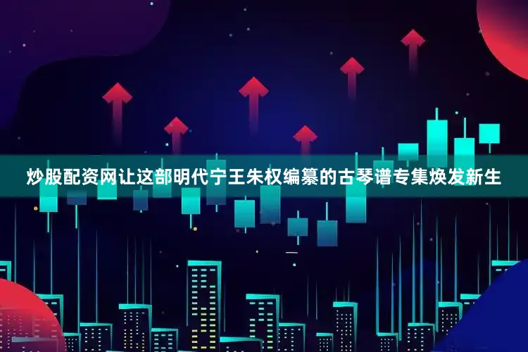 炒股配资网让这部明代宁王朱权编纂的古琴谱专集焕发新生