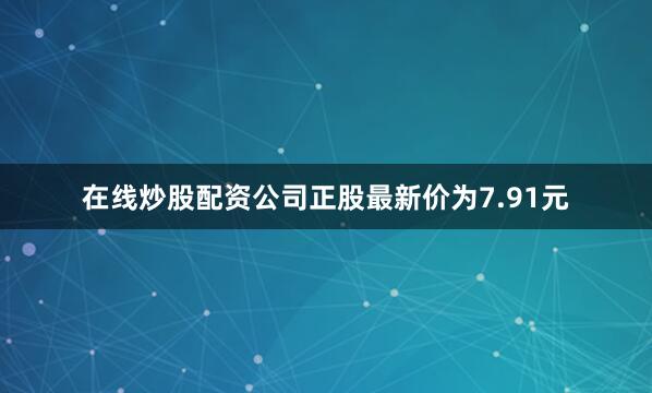 在线炒股配资公司正股最新价为7.91元
