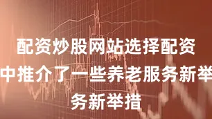 配资炒股网站选择配资集中推介了一些养老服务新举措